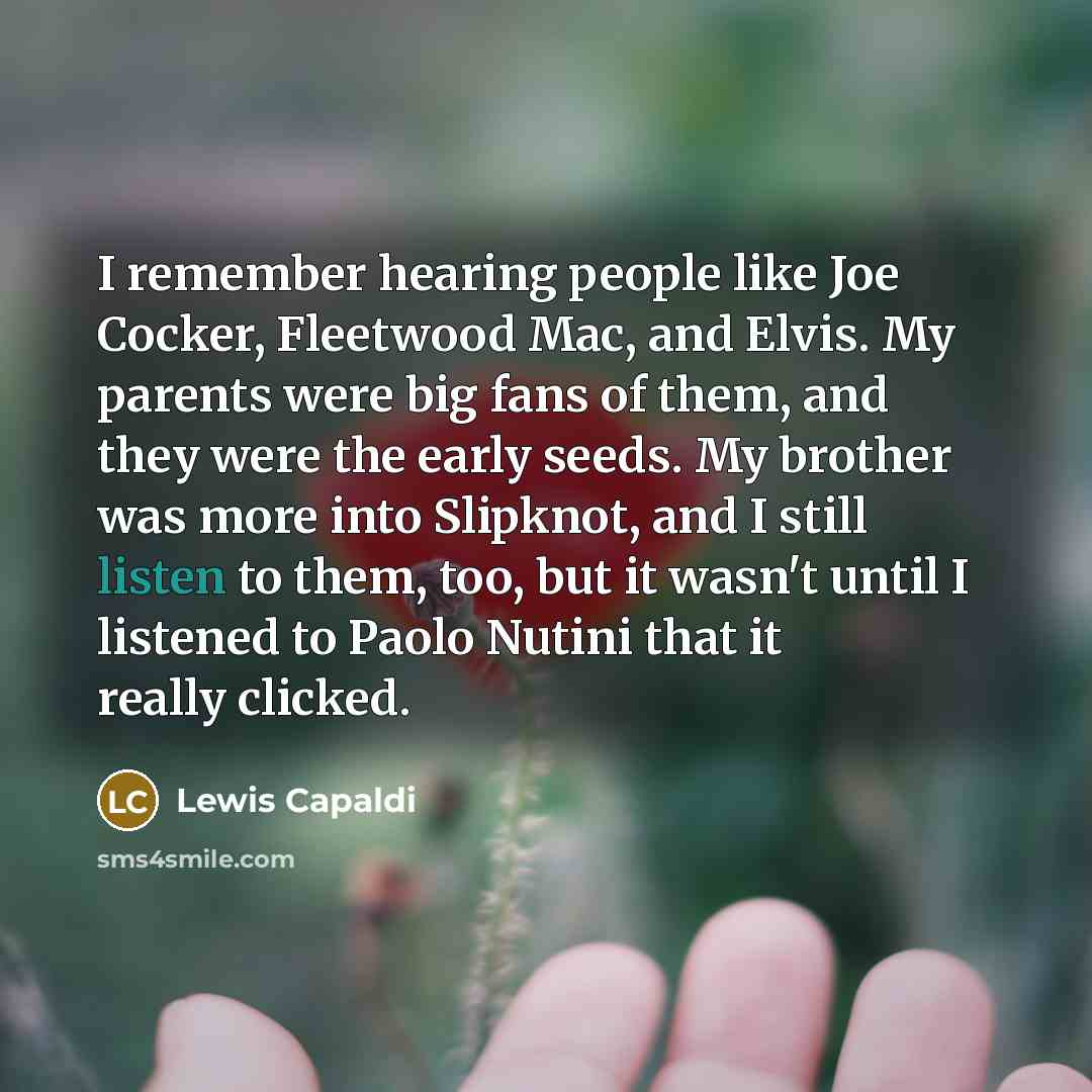 “I remember hearing people like Joe Cocker, Fleetwood Mac, and Elvis. My parents were big fans of them, and they were the early seeds. My brother was more into Slipknot, and I still listen to them, too, but it wasn't until I listened to Paolo Nutini that it really clicked.” quote by Lewis Capaldi