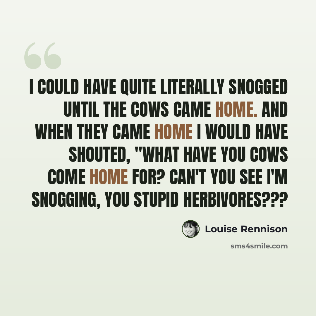 “I could have quite literally snogged until the cows came home. And when they came home I would have shouted, "WHAT HAVE YOU COWS COME HOME FOR? CAN'T YOU SEE I'M SNOGGING, YOU STUPID HERBIVORES???” quote by Louise Rennison