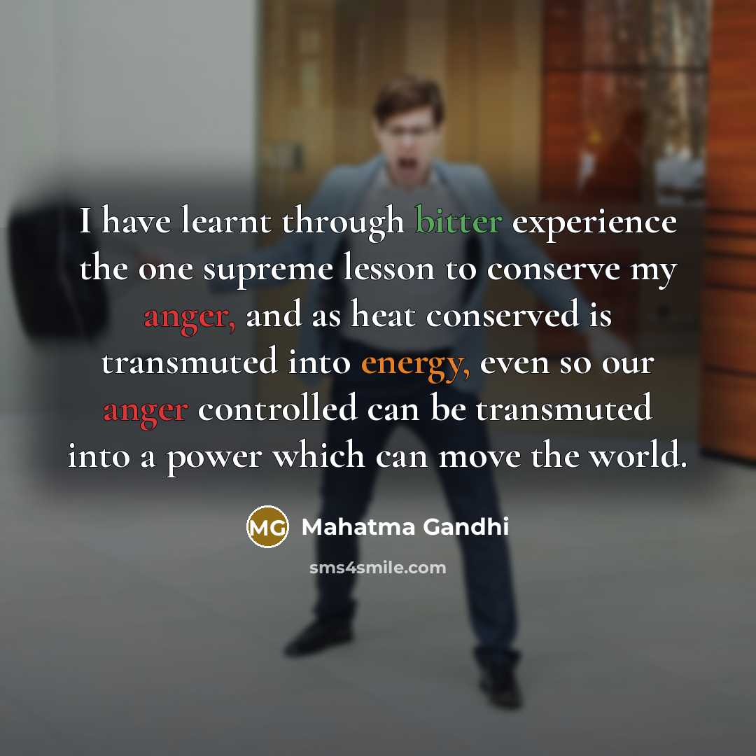 “I have learnt through bitter experience the one supreme lesson to conserve my anger, and as heat conserved is transmuted into energy, even so our anger controlled can be transmuted into a power which can move the world.” quote by Mahatma Gandhi