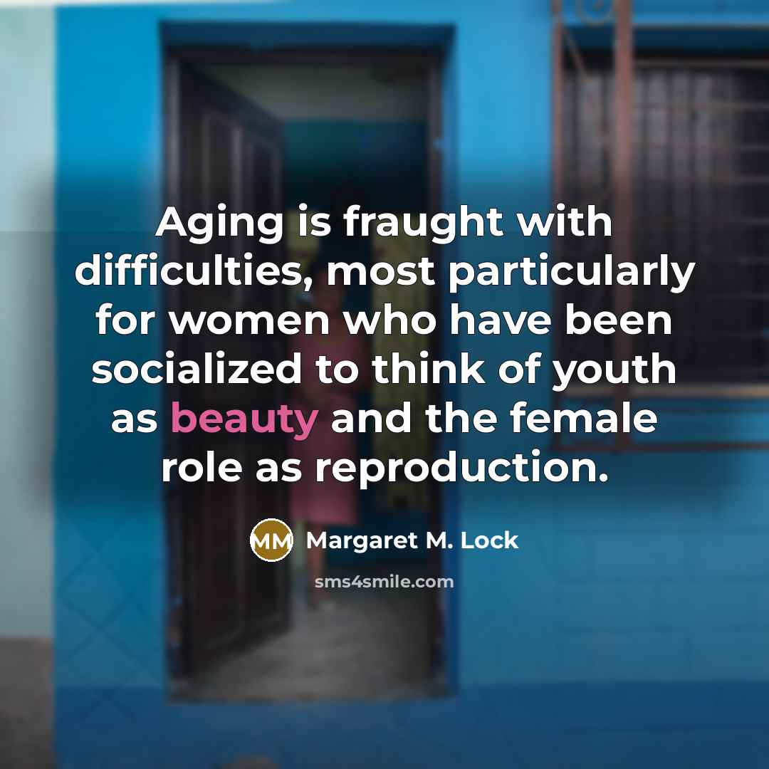 “Aging is fraught with difficulties, most particularly for women who have been socialized to think of youth as beauty and the female role as reproduction.” quote by Margaret M. Lock