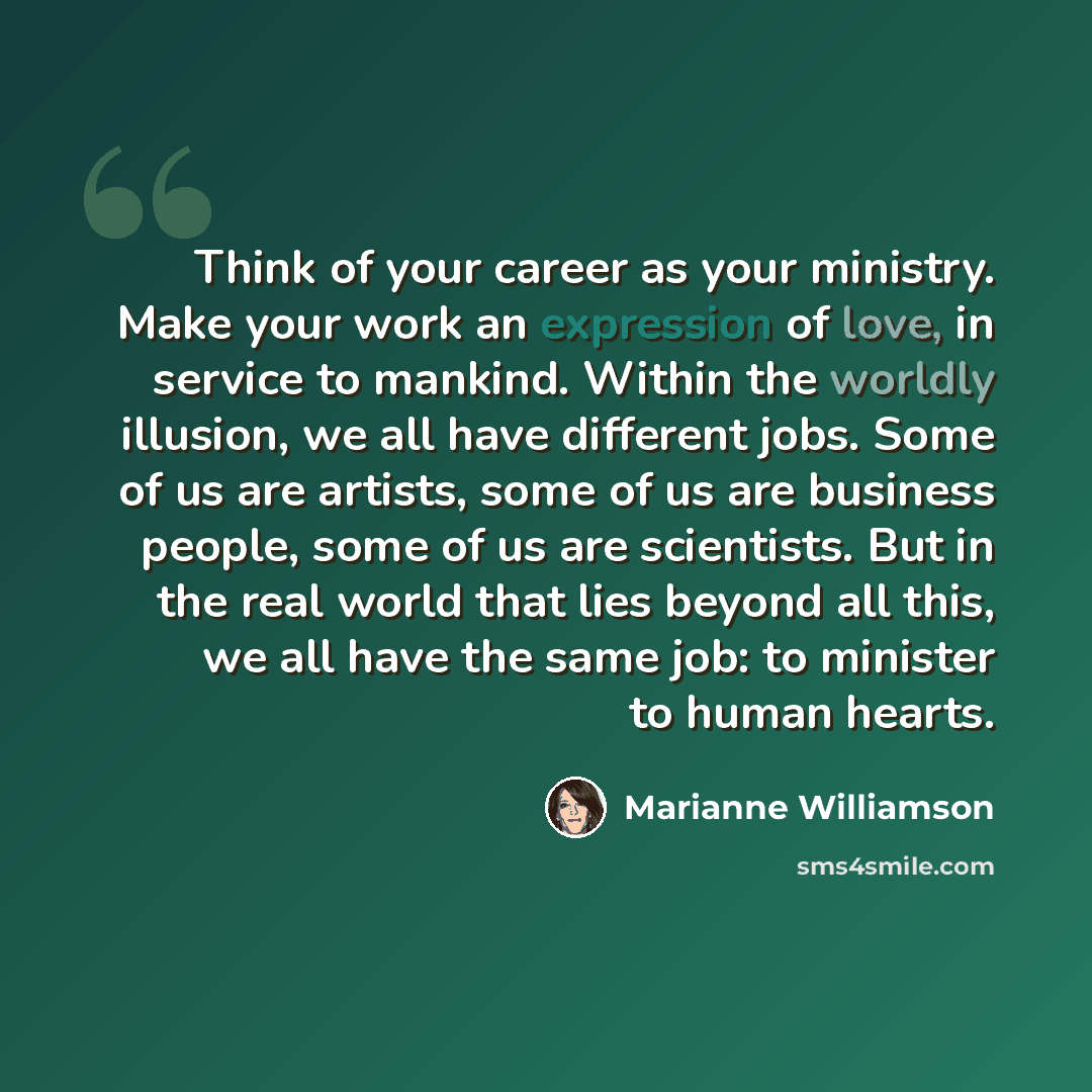 “Think of your career as your ministry. Make your work an expression of love, in service to mankind. Within the worldly illusion, we all have different jobs. Some of us are artists, some of us are business people, some of us are scientists. But in the real world that lies beyond all this, we all…” quote by Marianne Williamson