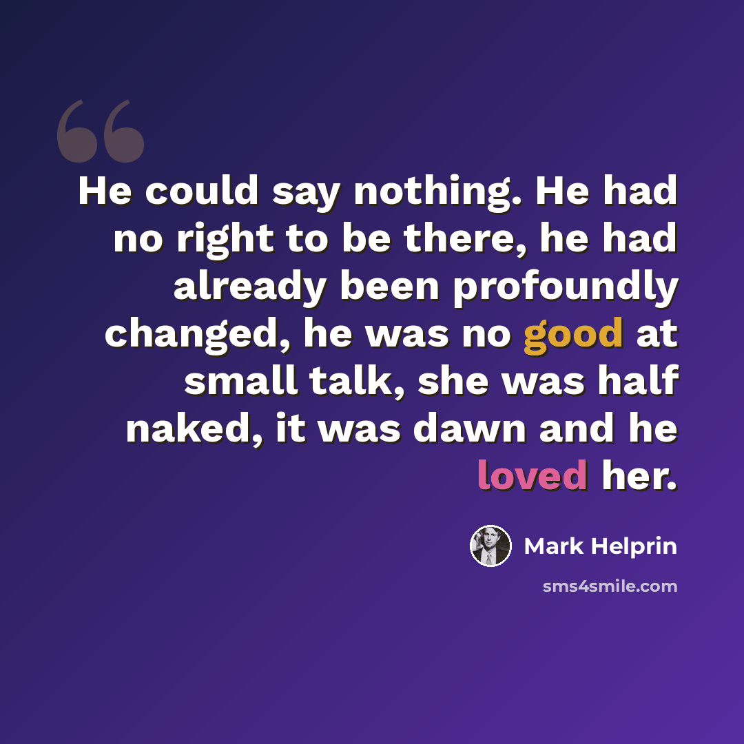 “He could say nothing. He had no right to be there, he had already been profoundly changed, he was no good at small talk, she was half naked, it was dawn and he loved her.” quote by Mark Helprin