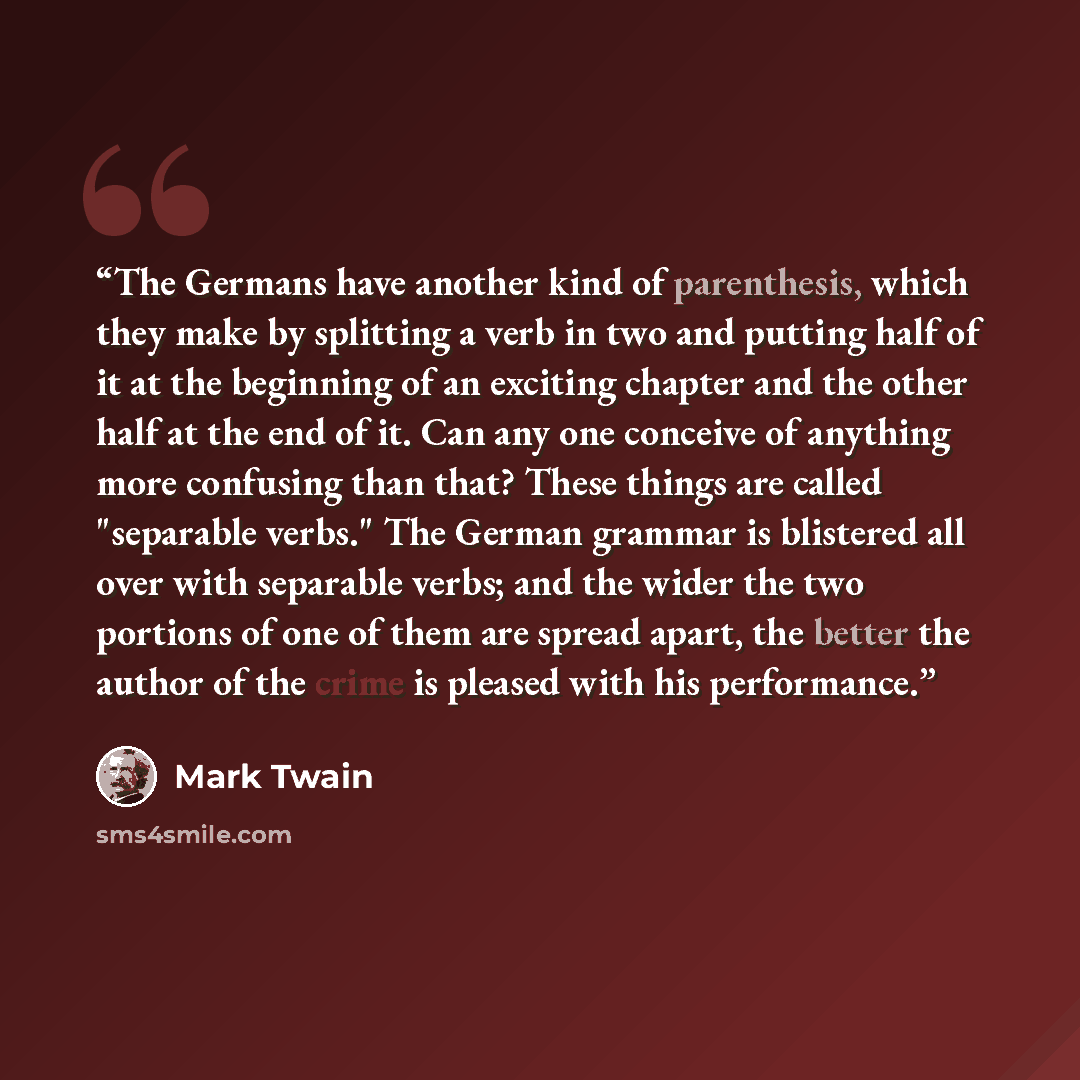 “The Germans have another kind of parenthesis, which they make by splitting a verb in two and putting half of it at the beginning of an exciting chapter and the other half at the end of it. Can any one conceive of anything more confusing than that? These things are called "separable verbs." The…” quote by Mark Twain