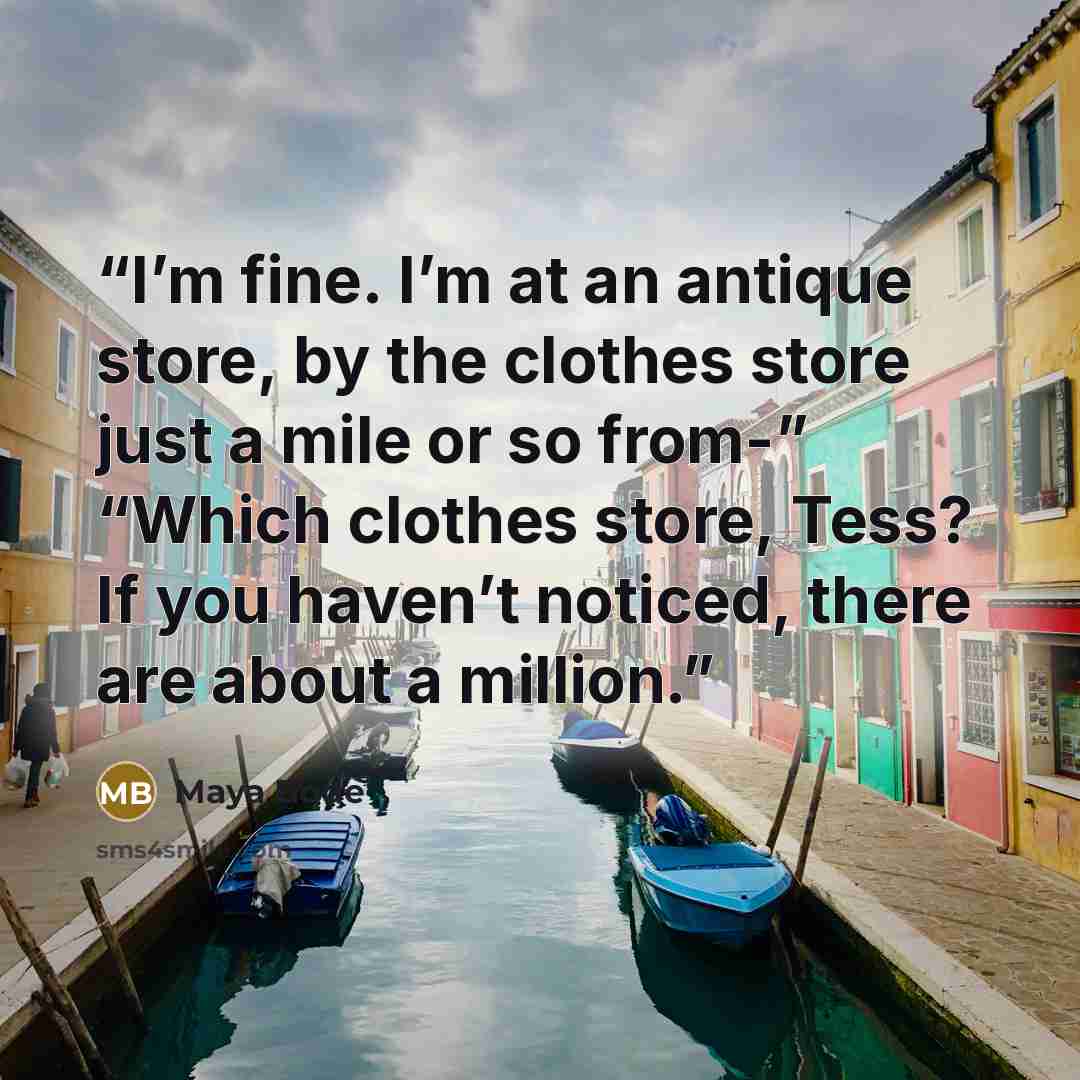 “I’m fine. I’m at an antique store, by the clothes store just a mile or so from-” “Which clothes store, Tess? If you haven’t noticed, there are about a million.” quote by Maya Bode