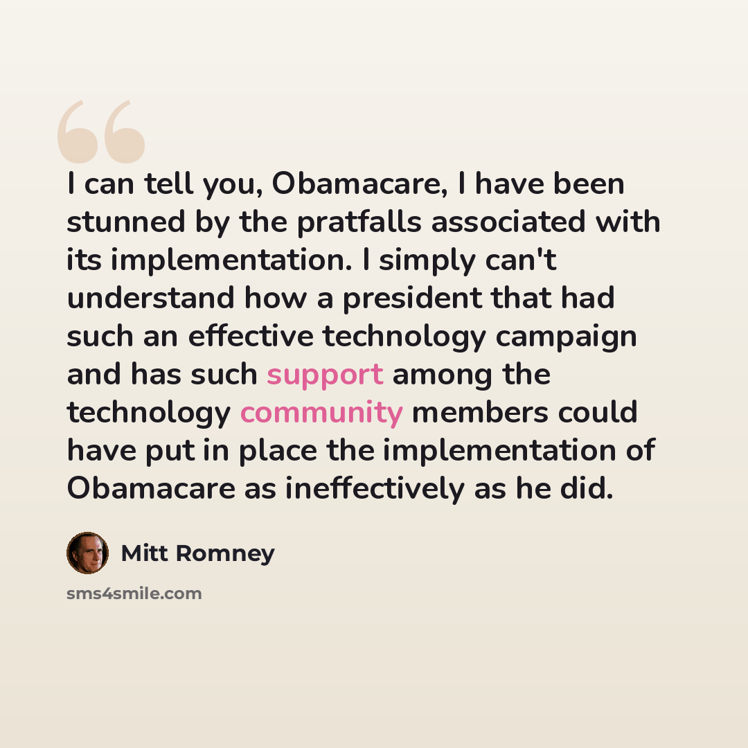 “I can tell you, Obamacare, I have been stunned by the pratfalls associated with its implementation. I simply can't understand how a president that had such an effective technology campaign and has such support among the technology community members could have put in place the implementation of…” quote by Mitt Romney