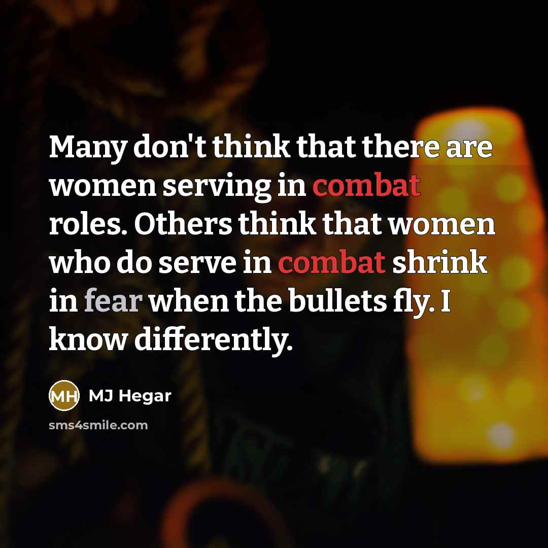 “Many don't think that there are women serving in combat roles. Others think that women who do serve in combat shrink in fear when the bullets fly. I know differently.” quote by MJ Hegar
