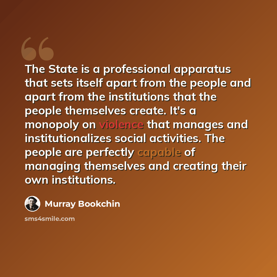 “The State is a professional apparatus that sets itself apart from the people and apart from the institutions that the people themselves create. It's a monopoly on violence that manages and institutionalizes social activities. The people are perfectly capable of managing themselves and creating…” quote by Murray Bookchin