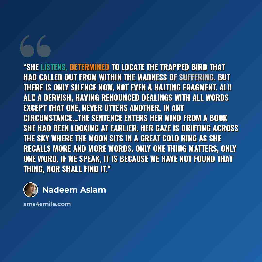 “She listens, determined to locate the trapped bird that had called out from within the madness of suffering. But there is only silence now, not even a halting fragment. Ali! Ali! A dervish, having renounced dealings with all words except that one, never utters another, in any circumstance...The…” quote by Nadeem Aslam