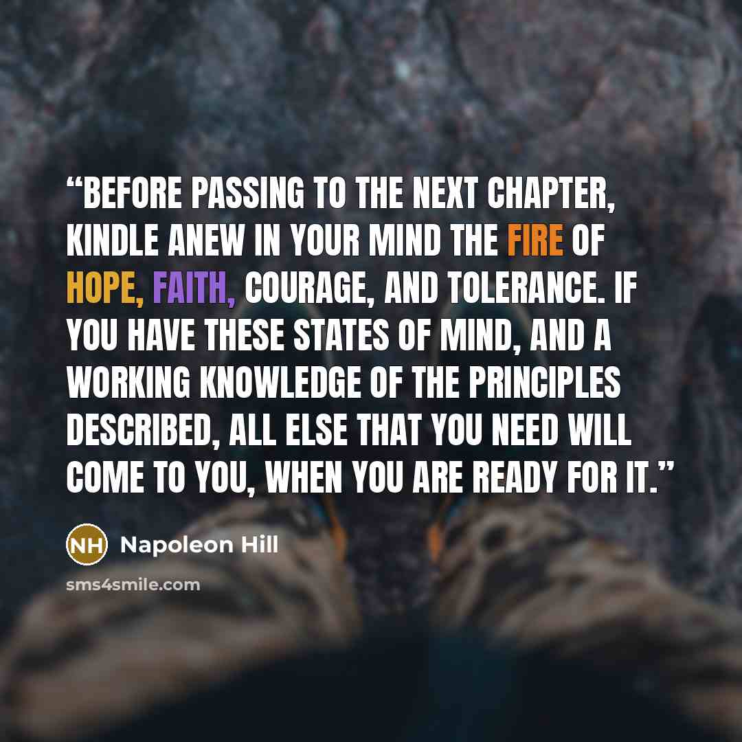 “Before passing to the next chapter, kindle anew in your mind the fire of hope, faith, courage, and tolerance. If you have these states of mind, and a working knowledge of the principles described, all else that you need will come to you, when you are READY for it.” quote by Napoleon Hill