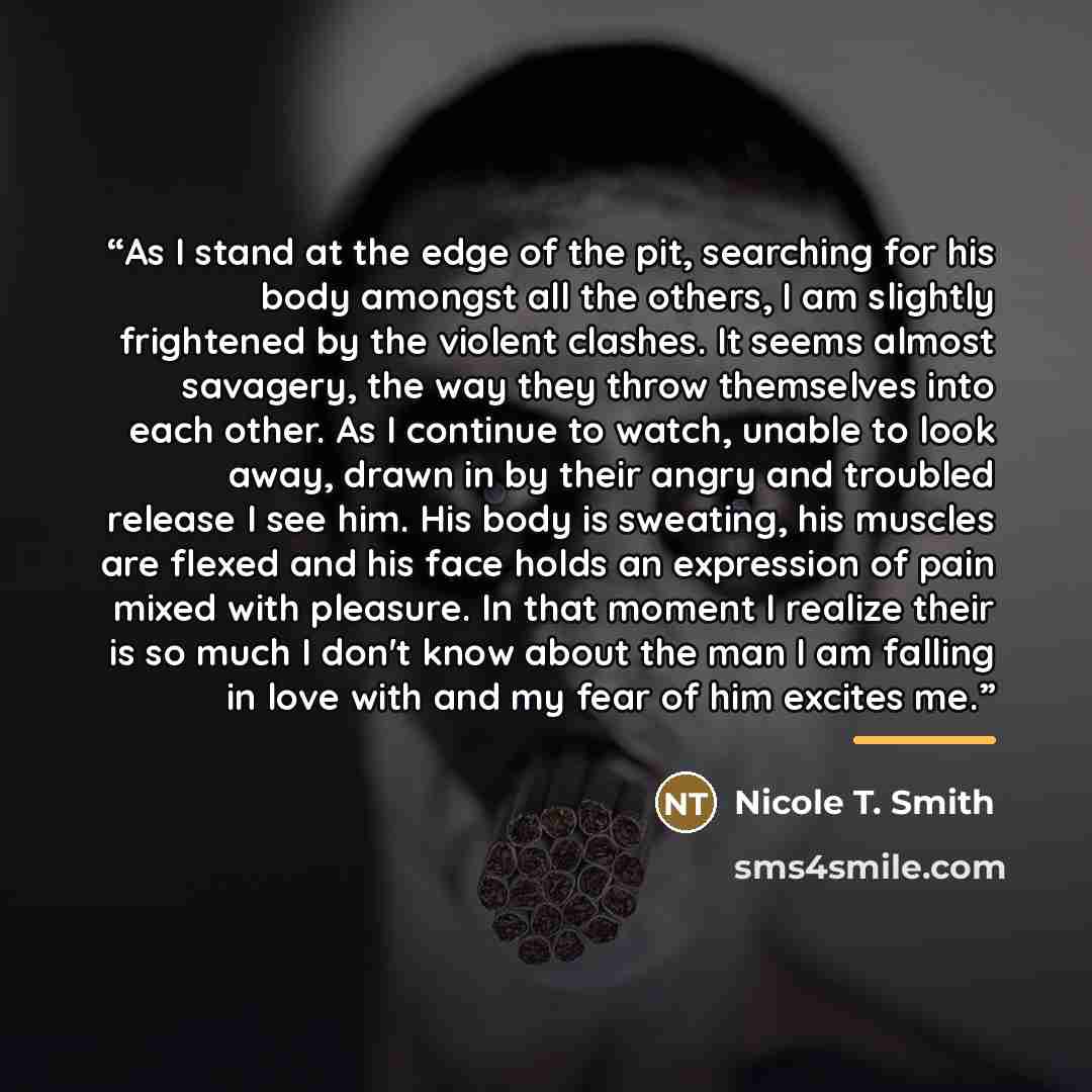 “As I stand at the edge of the pit, searching for his body amongst all the others, I am slightly frightened by the violent clashes. It seems almost savagery, the way they throw themselves into each other. As I continue to watch, unable to look away, drawn in by their angry and troubled release I…” quote by Nicole T. Smith