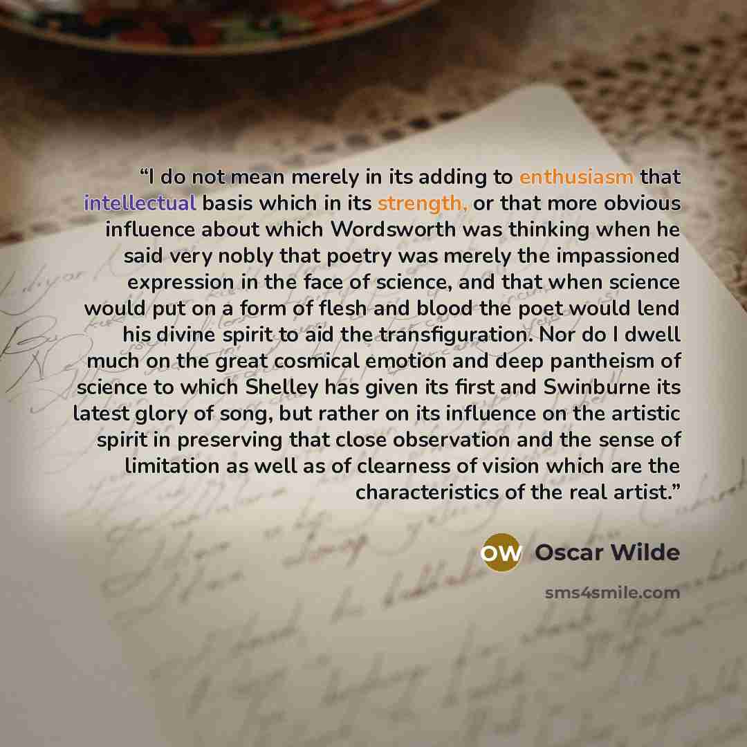 “I do not mean merely in its adding to enthusiasm that intellectual basis which in its strength, or that more obvious influence about which Wordsworth was thinking when he said very nobly that poetry was merely the impassioned expression in the face of science, and that when science would put on a…” quote by Oscar Wilde