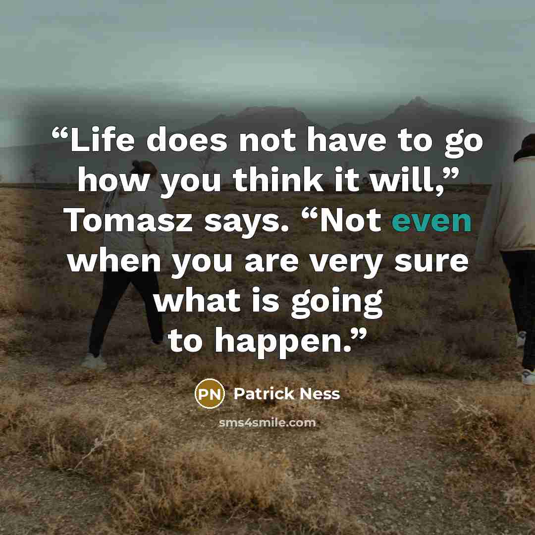“Life does not have to go how you think it will,” Tomasz says. “Not even when you are very sure what is going to happen.” quote by Patrick Ness