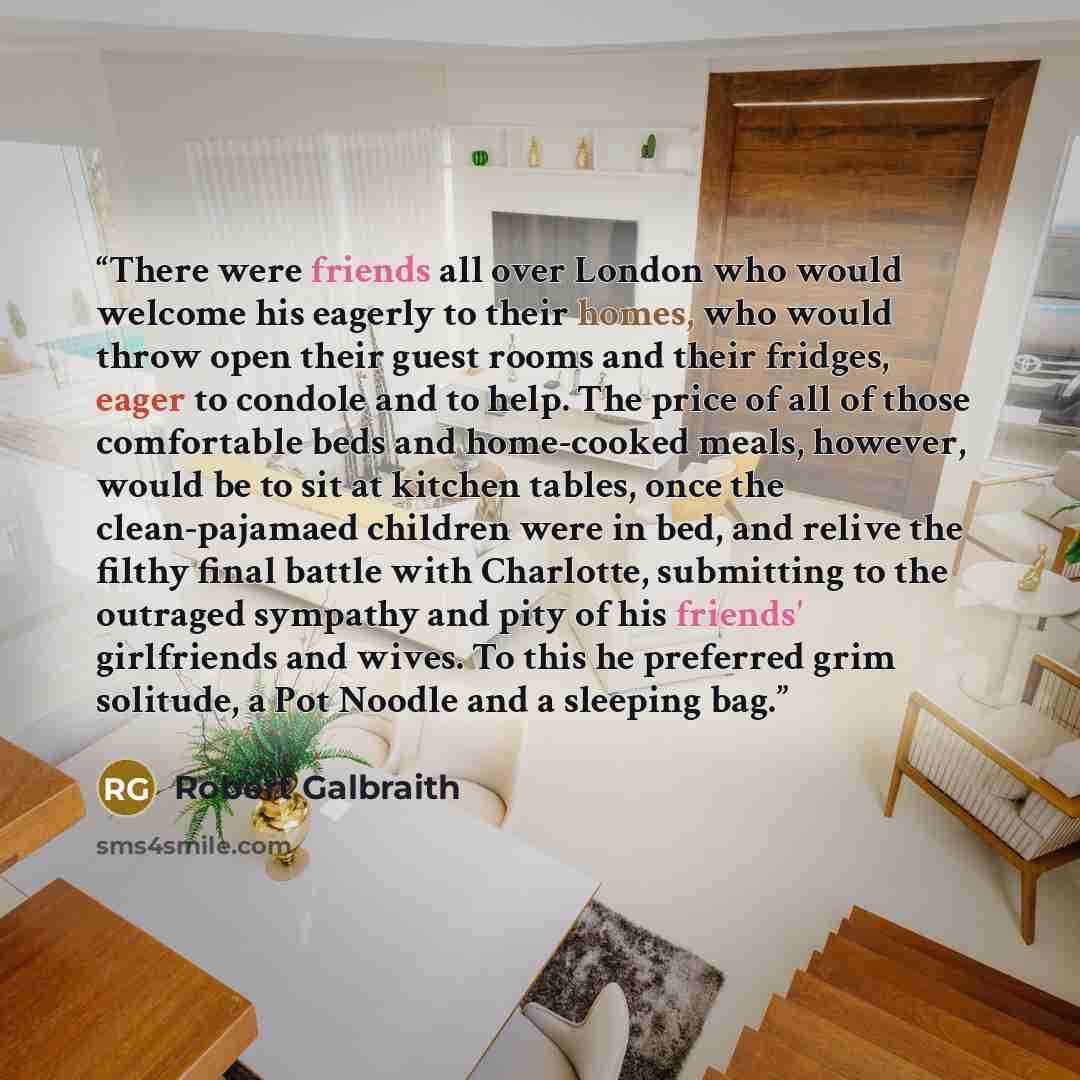 “There were friends all over London who would welcome his eagerly to their homes, who would throw open their guest rooms and their fridges, eager to condole and to help. The price of all of those comfortable beds and home-cooked meals, however, would be to sit at kitchen tables, once the…” quote by Robert Galbraith