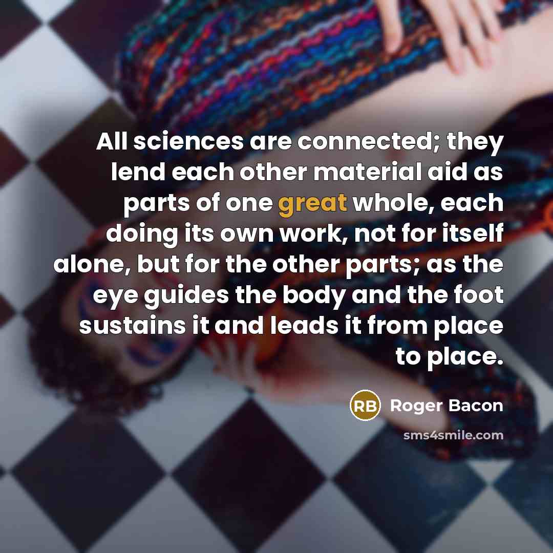 “All sciences are connected; they lend each other material aid as parts of one great whole, each doing its own work, not for itself alone, but for the other parts; as the eye guides the body and the foot sustains it and leads it from place to place.” quote by Roger Bacon