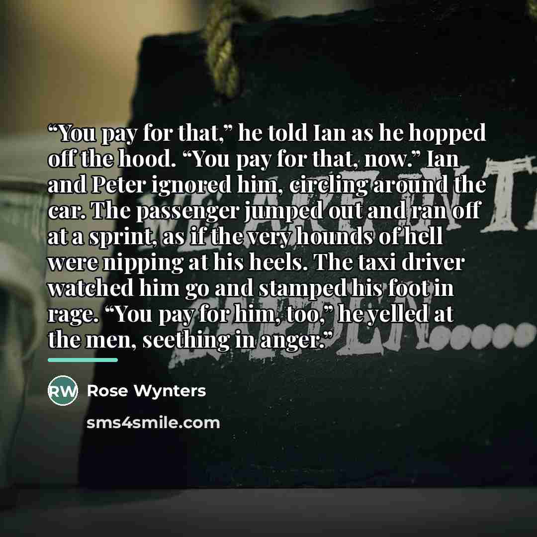 “You pay for that,” he told Ian as he hopped off the hood. “You pay for that, now.” Ian and Peter ignored him, circling around the car. The passenger jumped out and ran off at a sprint, as if the very hounds of hell were nipping at his heels. The taxi driver watched him go and stamped his foot in…” quote by Rose Wynters