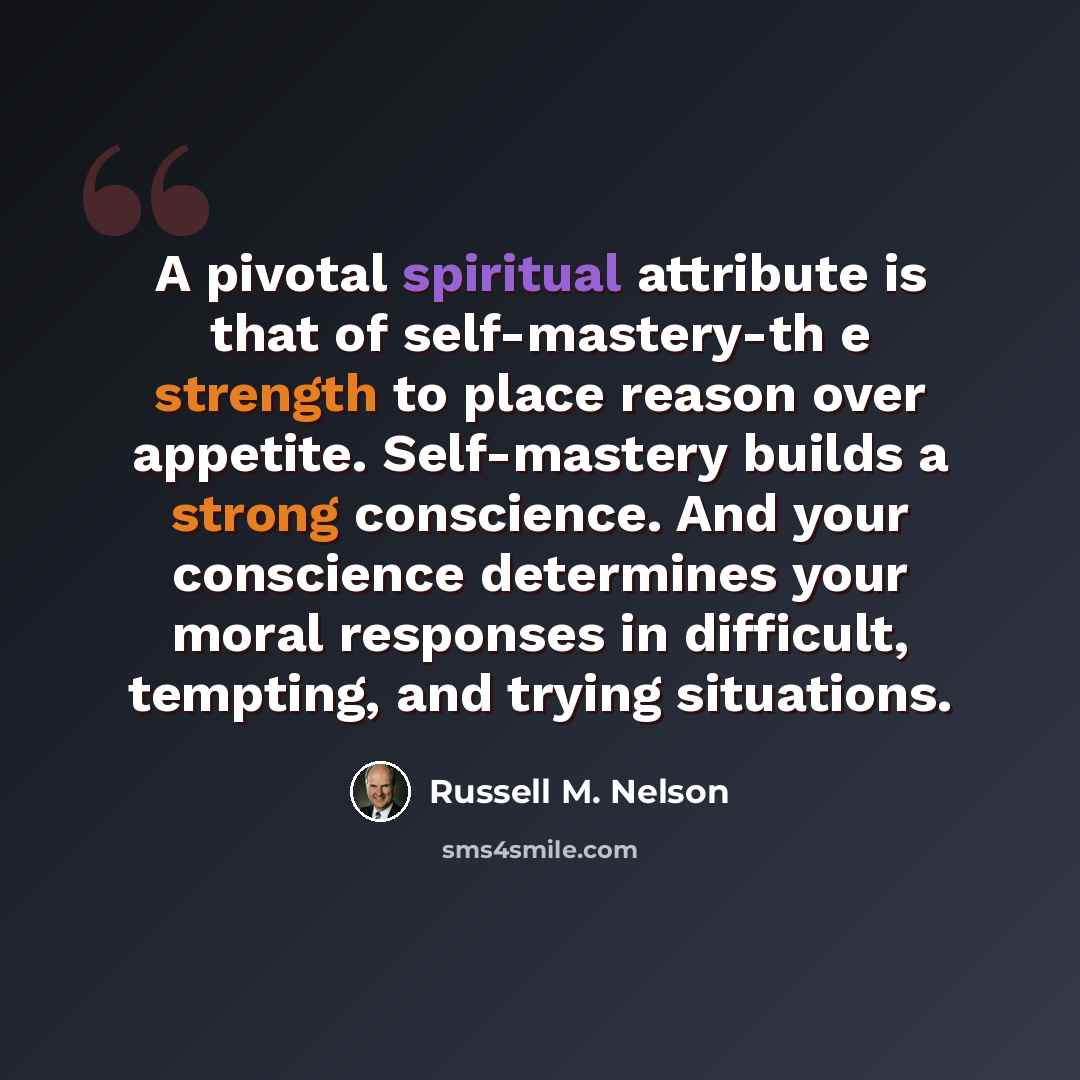 “A pivotal spiritual attribute is that of self-mastery-th e strength to place reason over appetite. Self-mastery builds a strong conscience. And your conscience determines your moral responses in difficult, tempting, and trying situations.” quote by Russell M. Nelson