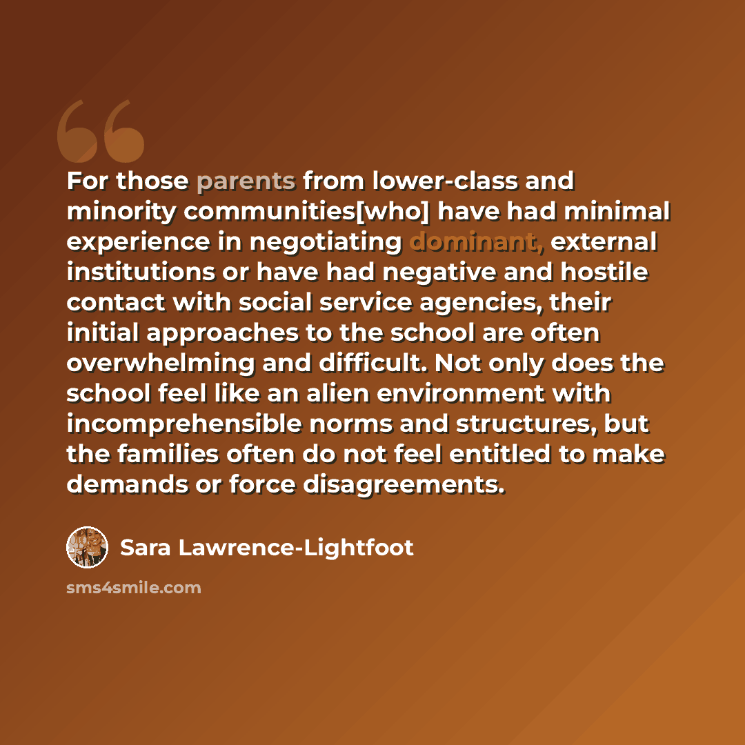 “For those parents from lower-class and minority communities[who] have had minimal experience in negotiating dominant, external institutions or have had negative and hostile contact with social service agencies, their initial approaches to the school are often overwhelming and difficult. Not only…” quote by Sara Lawrence-Lightfoot