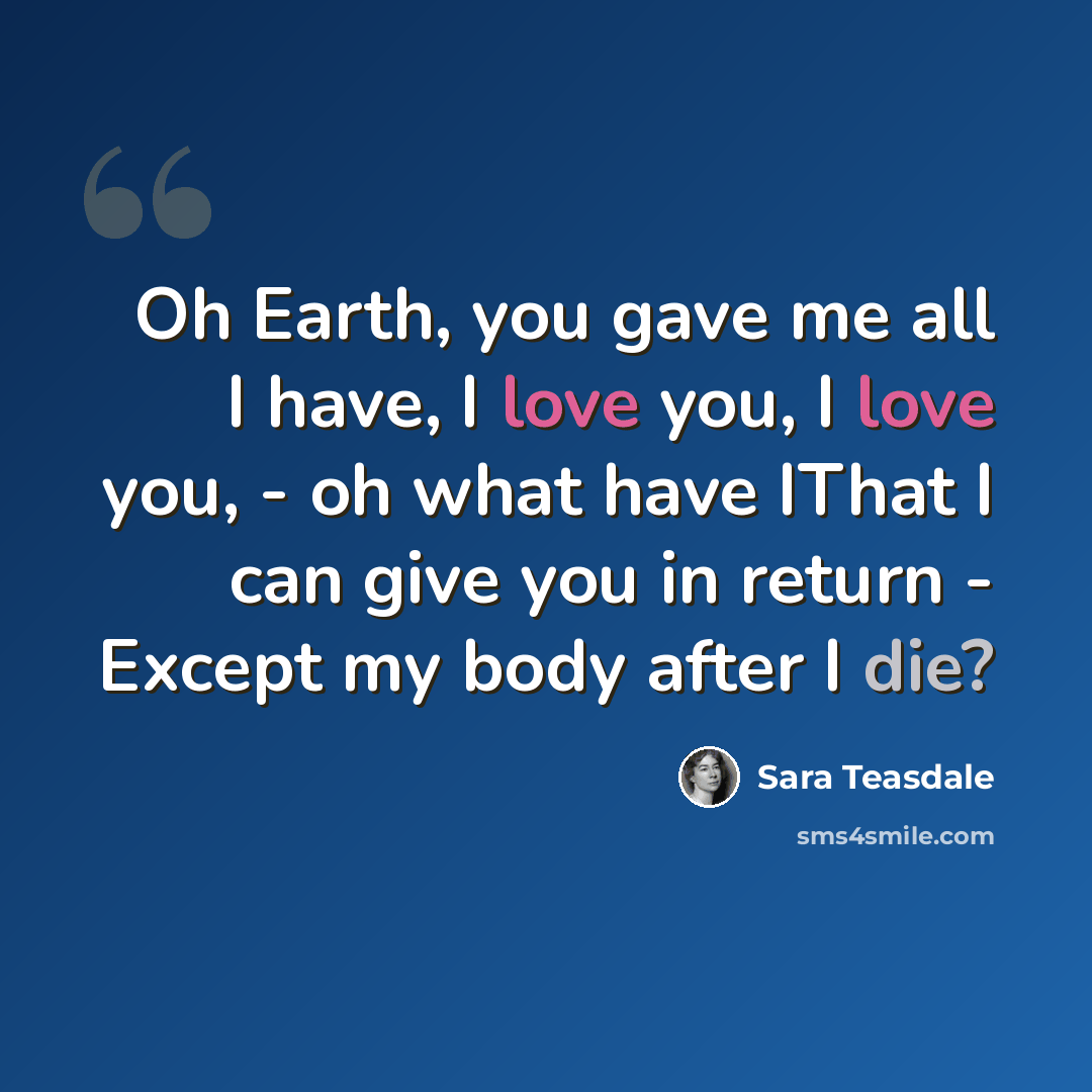 “Oh Earth, you gave me all I have, I love you, I love you, - oh what have IThat I can give you in return - Except my body after I die?” quote by Sara Teasdale
