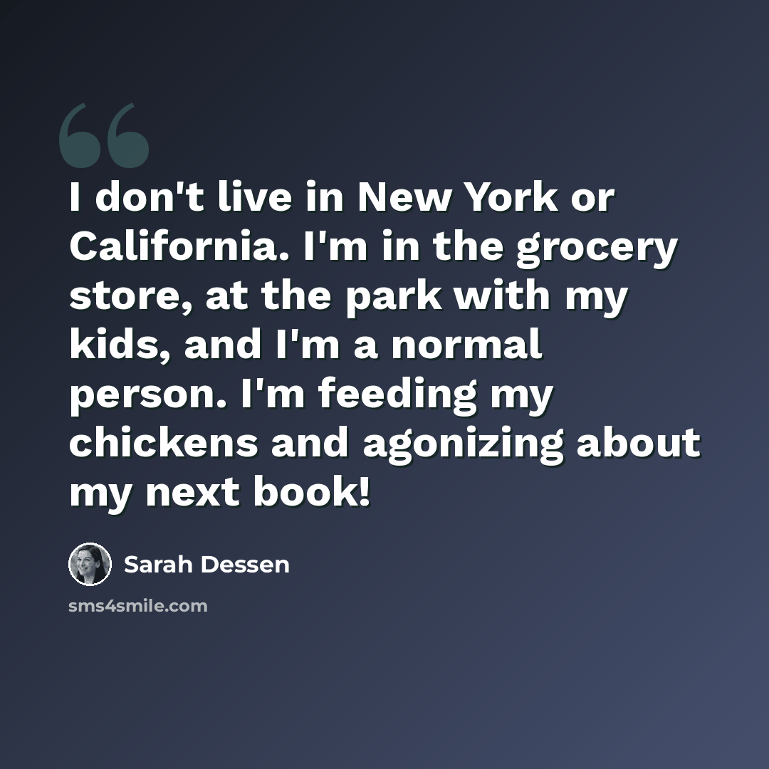 “I don't live in New York or California. I'm in the grocery store, at the park with my kids, and I'm a normal person. I'm feeding my chickens and agonizing about my next book!” quote by Sarah Dessen