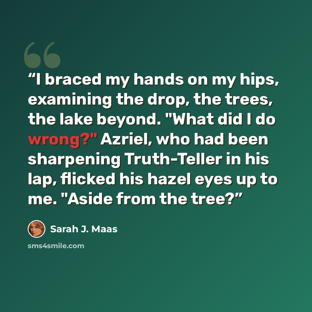 “I braced my hands on my hips, examining the drop, the trees, the lake beyond. "What did I do wrong?" Azriel, who had been sharpening Truth-Teller in his lap, flicked his hazel eyes up to me. "Aside from the tree?” quote by Sarah J. Maas