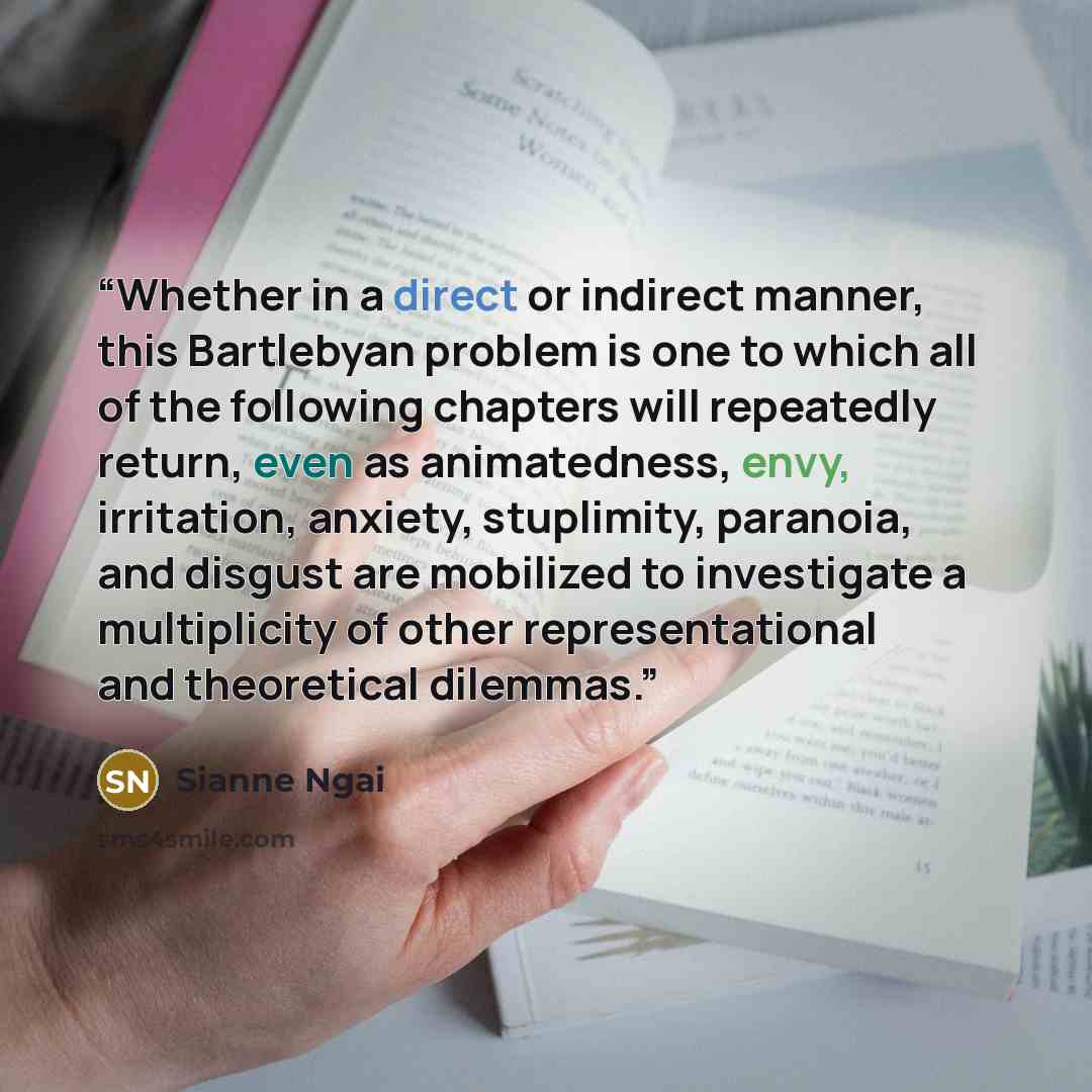 “Whether in a direct or indirect manner, this Bartlebyan problem is one to which all of the following chapters will repeatedly return, even as animatedness, envy, irritation, anxiety, stuplimity, paranoia, and disgust are mobilized to investigate a multiplicity of other representational and…” quote by Sianne Ngai