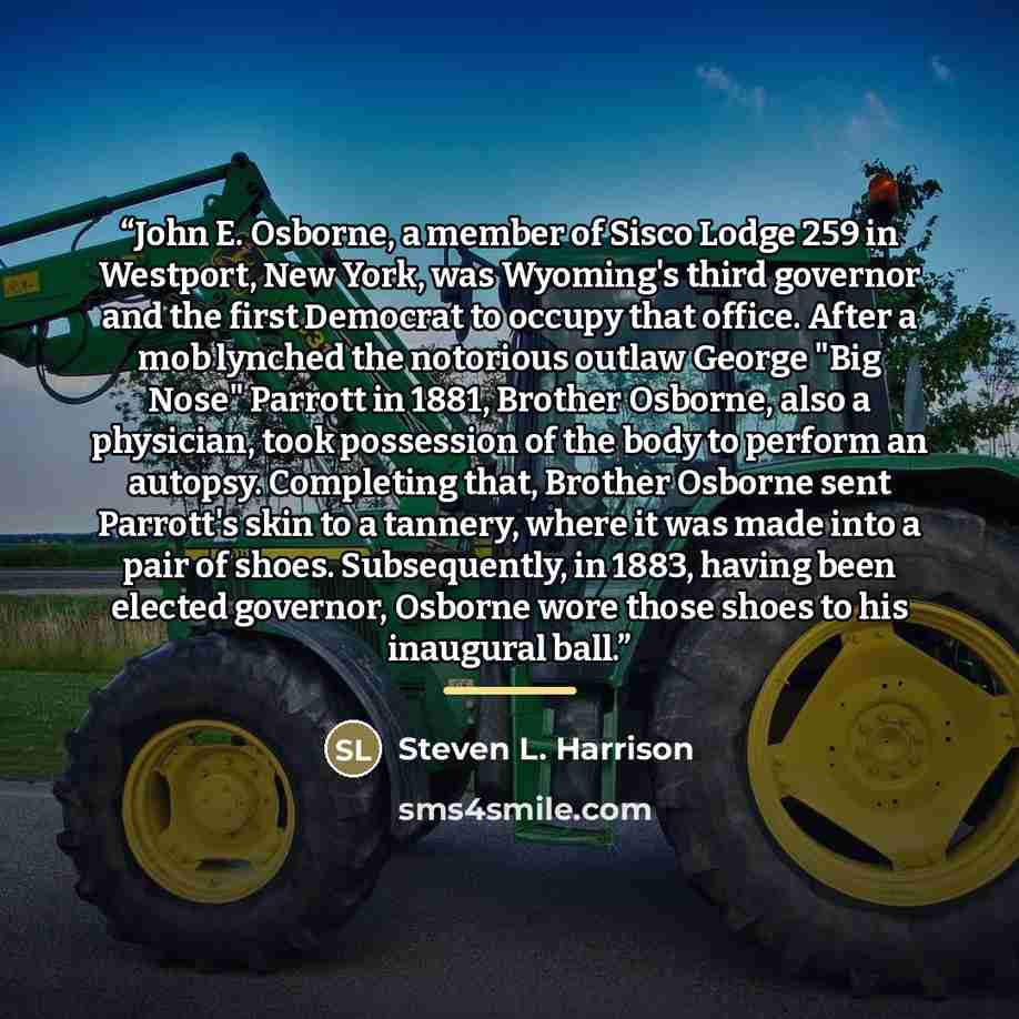 “John E. Osborne, a member of Sisco Lodge 259 in Westport, New York, was Wyoming's third governor and the first Democrat to occupy that office. After a mob lynched the notorious outlaw George "Big Nose" Parrott in 1881, Brother Osborne, also a physician, took possession of the body to perform an…” quote by Steven L. Harrison