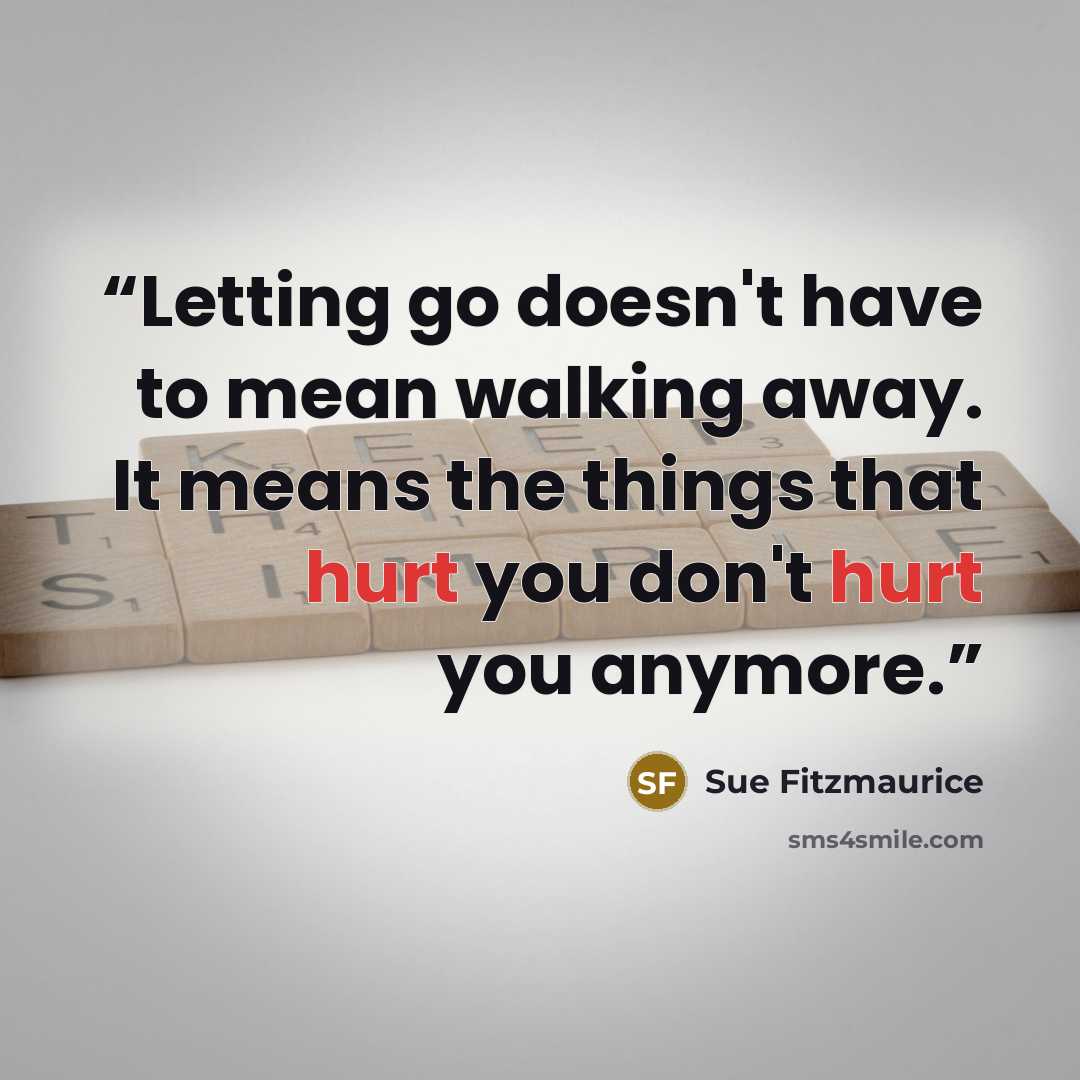 “Letting go doesn't have to mean walking away. It means the things that hurt you don't hurt you anymore.” quote by Sue Fitzmaurice