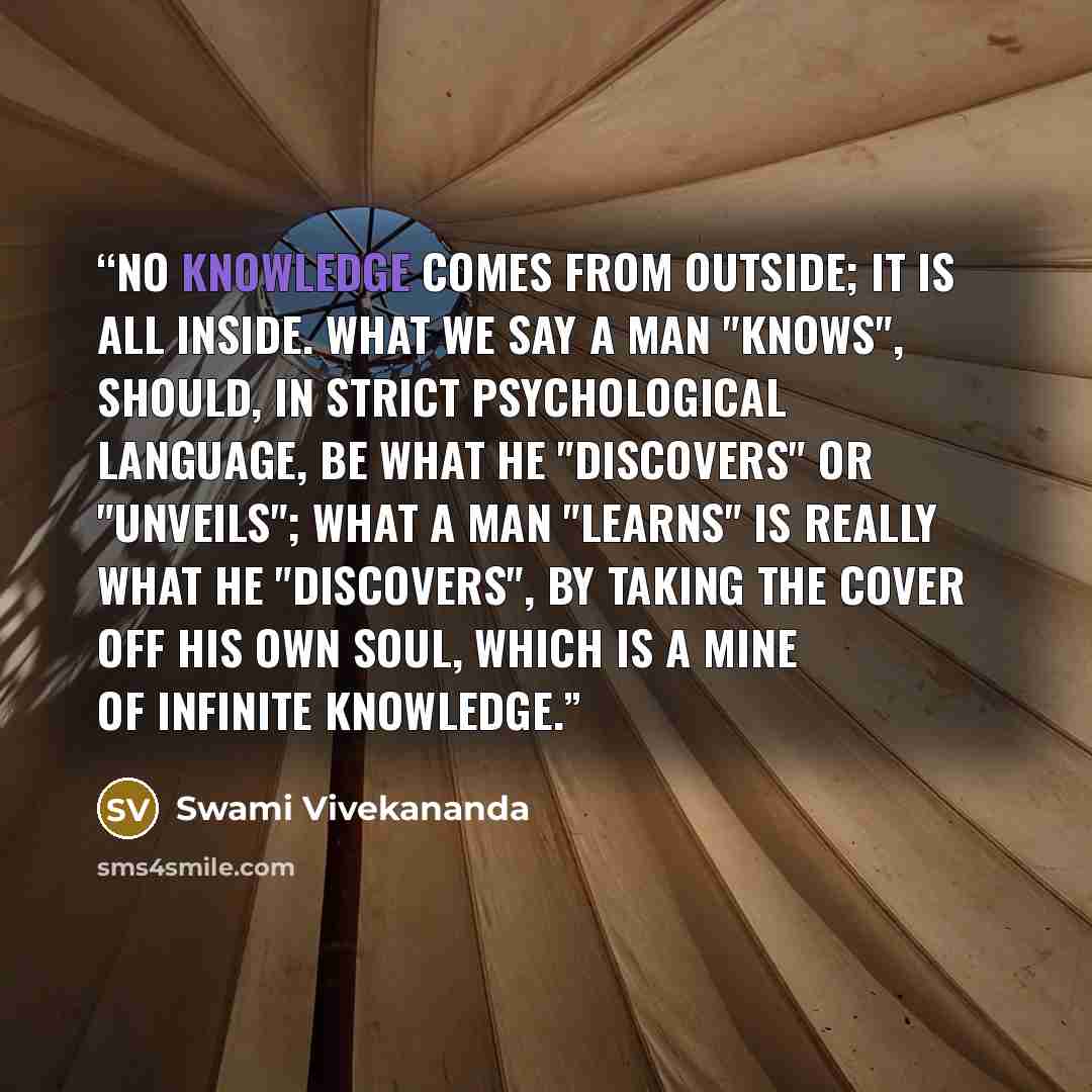 “No knowledge comes from outside; it is all inside. What we say a man "knows", should, in strict psychological language, be what he "discovers" or "unveils"; what a man "learns" is really what he "discovers", by taking the cover off his own soul, which is a mine of infinite knowledge.” quote by Swami Vivekananda