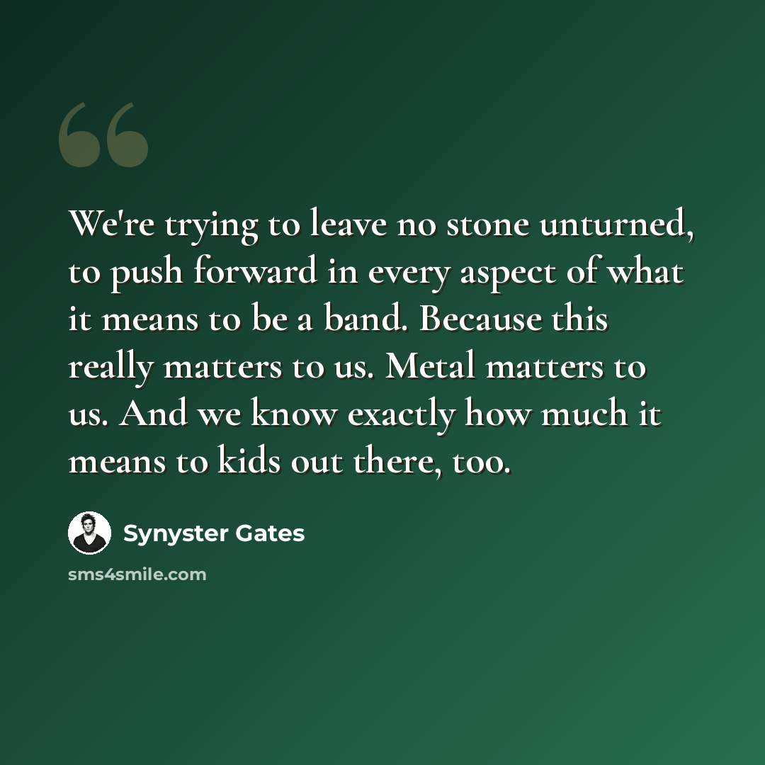 “We're trying to leave no stone unturned, to push forward in every aspect of what it means to be a band. Because this really matters to us. Metal matters to us. And we know exactly how much it means to kids out there, too.” quote by Synyster Gates
