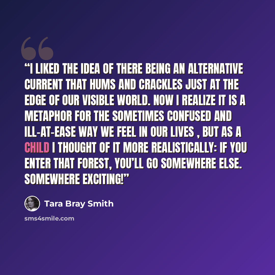 “I liked the idea of there being an alternative current that hums and crackles just at the edge of our visible world. Now I realize it is a metaphor for the sometimes confused and ill-at-ease way we feel in our lives , but as a child I thought of it more realistically: if you enter that forest…” quote by Tara Bray Smith