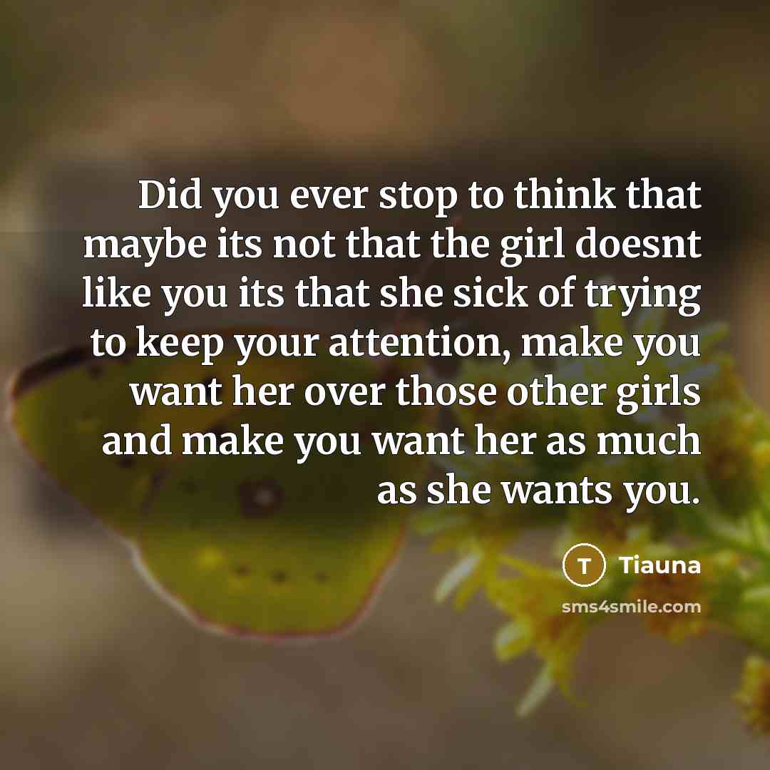 “Did you ever stop to think that maybe its not that the girl doesnt like you its that she sick of trying to keep your attention, make you want her over those other girls and make you want her as much as she wants you.” quote by Tiauna
