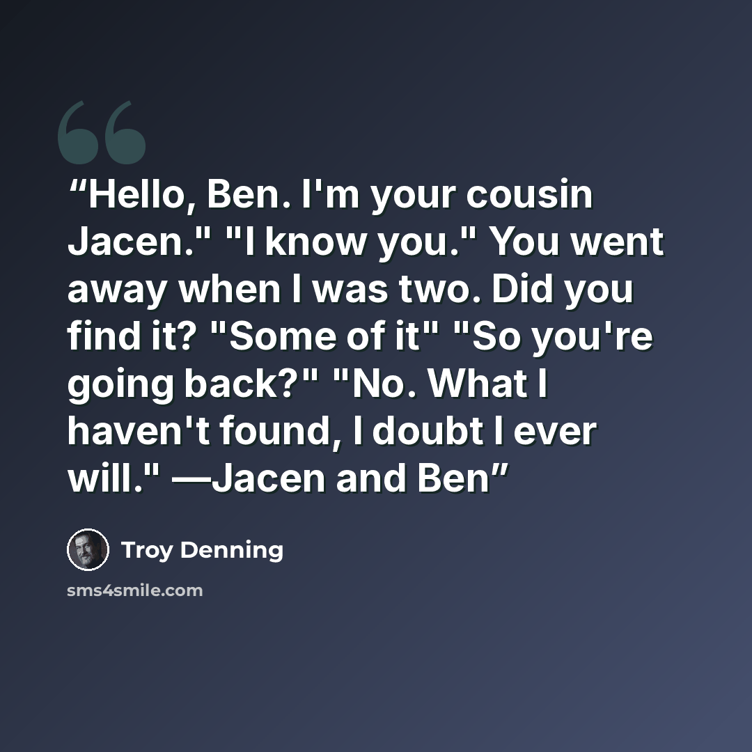 “Hello, Ben. I'm your cousin Jacen." "I know you." You went away when I was two. Did you find it? "Some of it" "So you're going back?" "No. What I haven't found, I doubt I ever will." ―Jacen and Ben” quote by Troy Denning