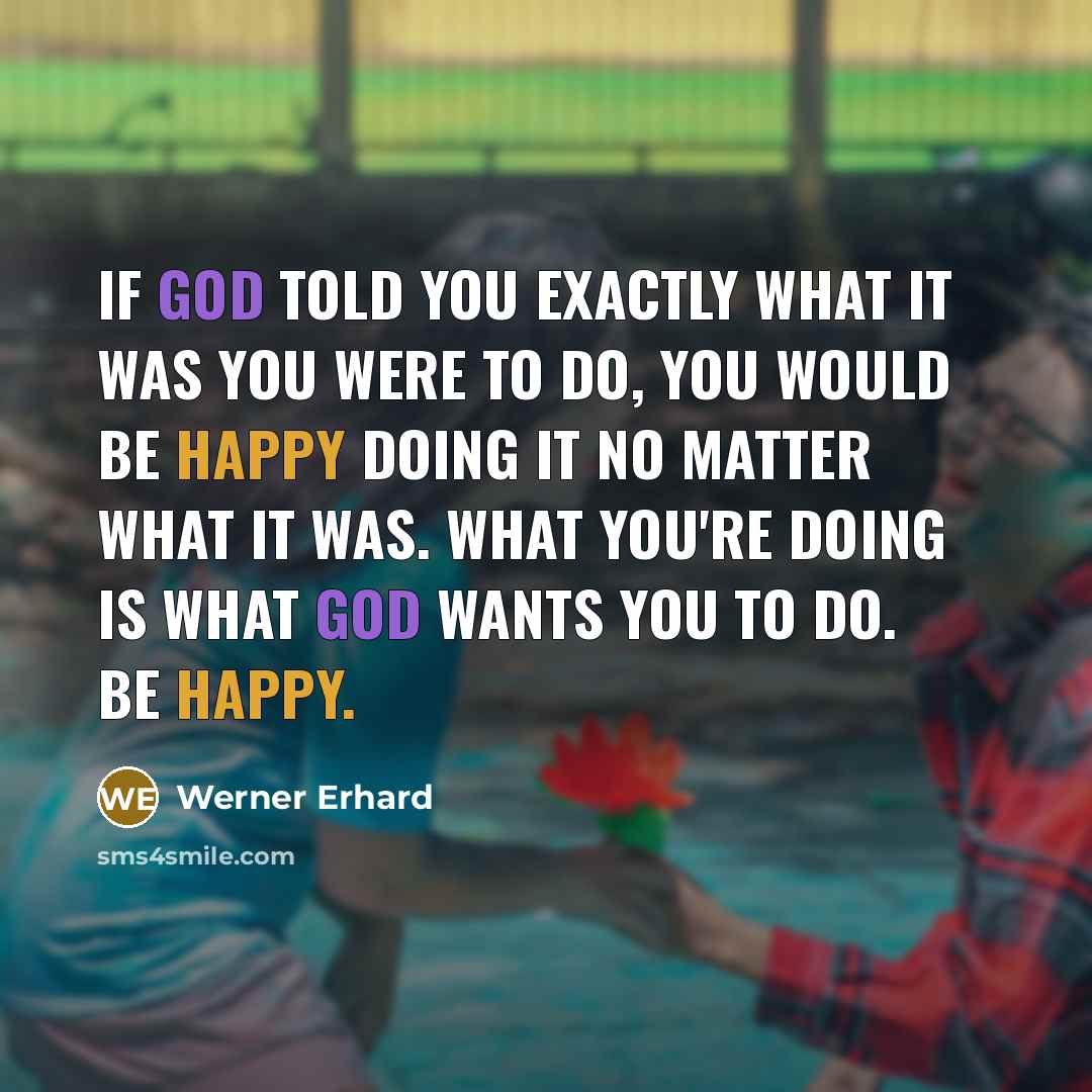 “If God told you exactly what it was you were to do, you would be happy doing it no matter what it was. What you're doing is what God wants you to do. Be happy.” quote by Werner Erhard