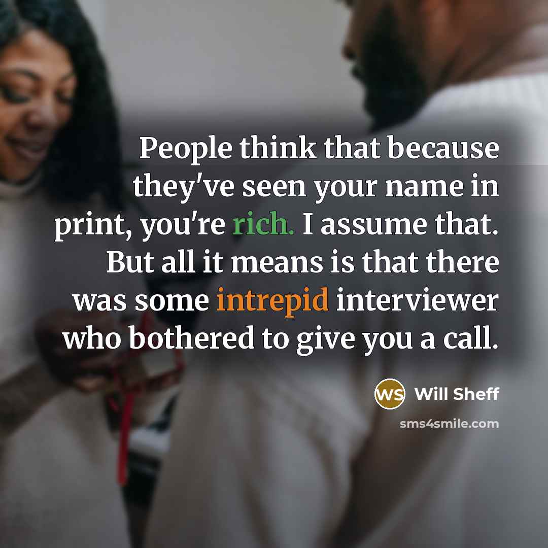 “People think that because they've seen your name in print, you're rich. I assume that. But all it means is that there was some intrepid interviewer who bothered to give you a call.” quote by Will Sheff