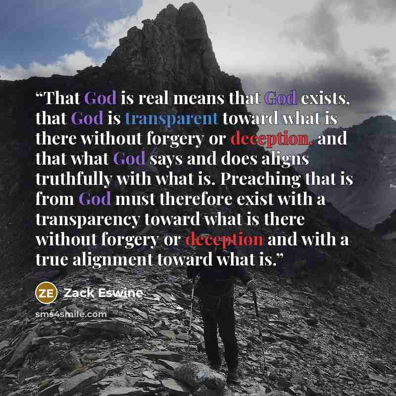 “That God is real means that God exists, that God is transparent toward what is there without forgery or deception, and that what God says and does aligns truthfully with what is. Preaching that is from God must therefore exist with a transparency toward what is there without forgery or deception…” quote by Zack Eswine