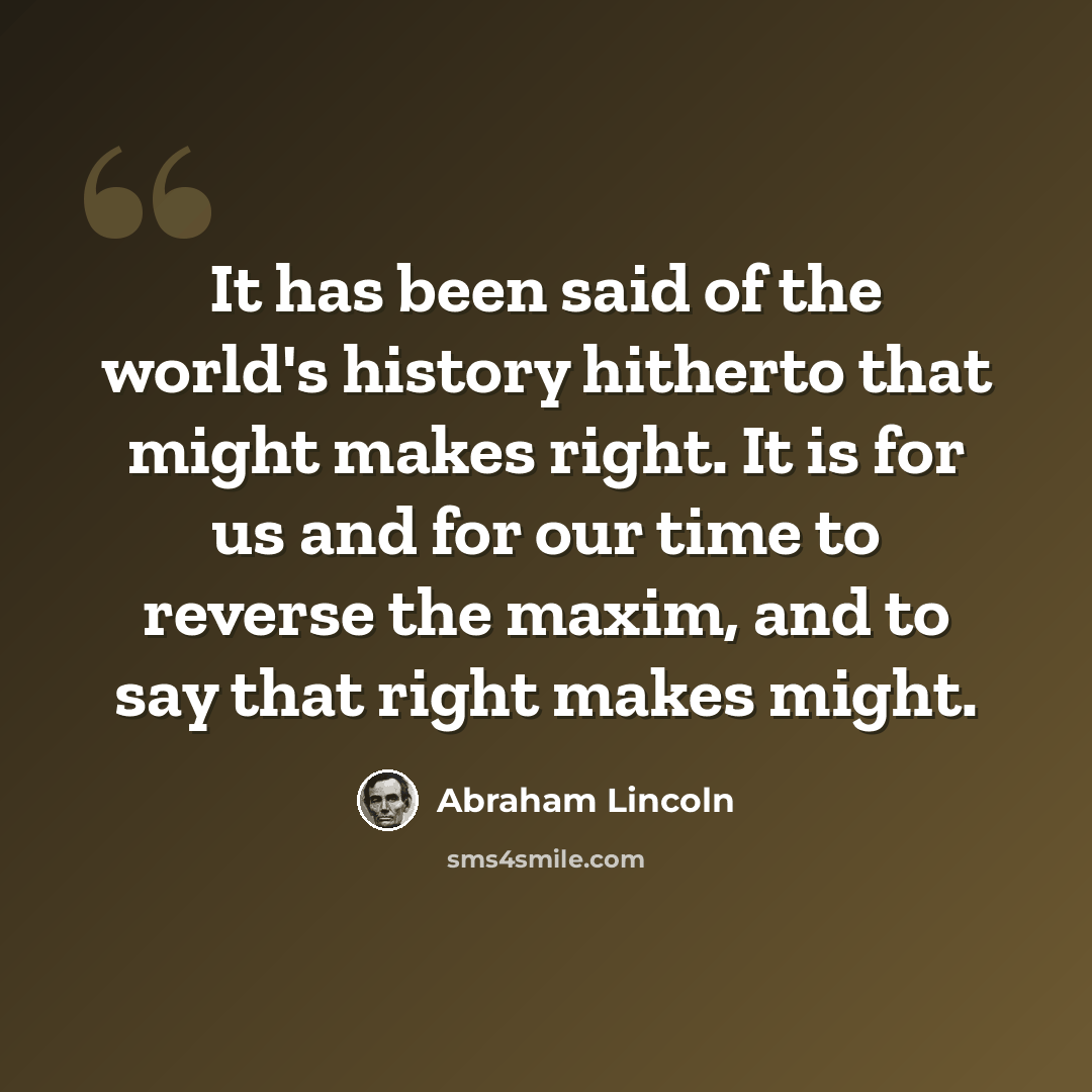 “It has been said of the world's history hitherto that might makes right. It is for us and for our time to reverse the maxim, and to say that right makes might.” quote by Abraham Lincoln