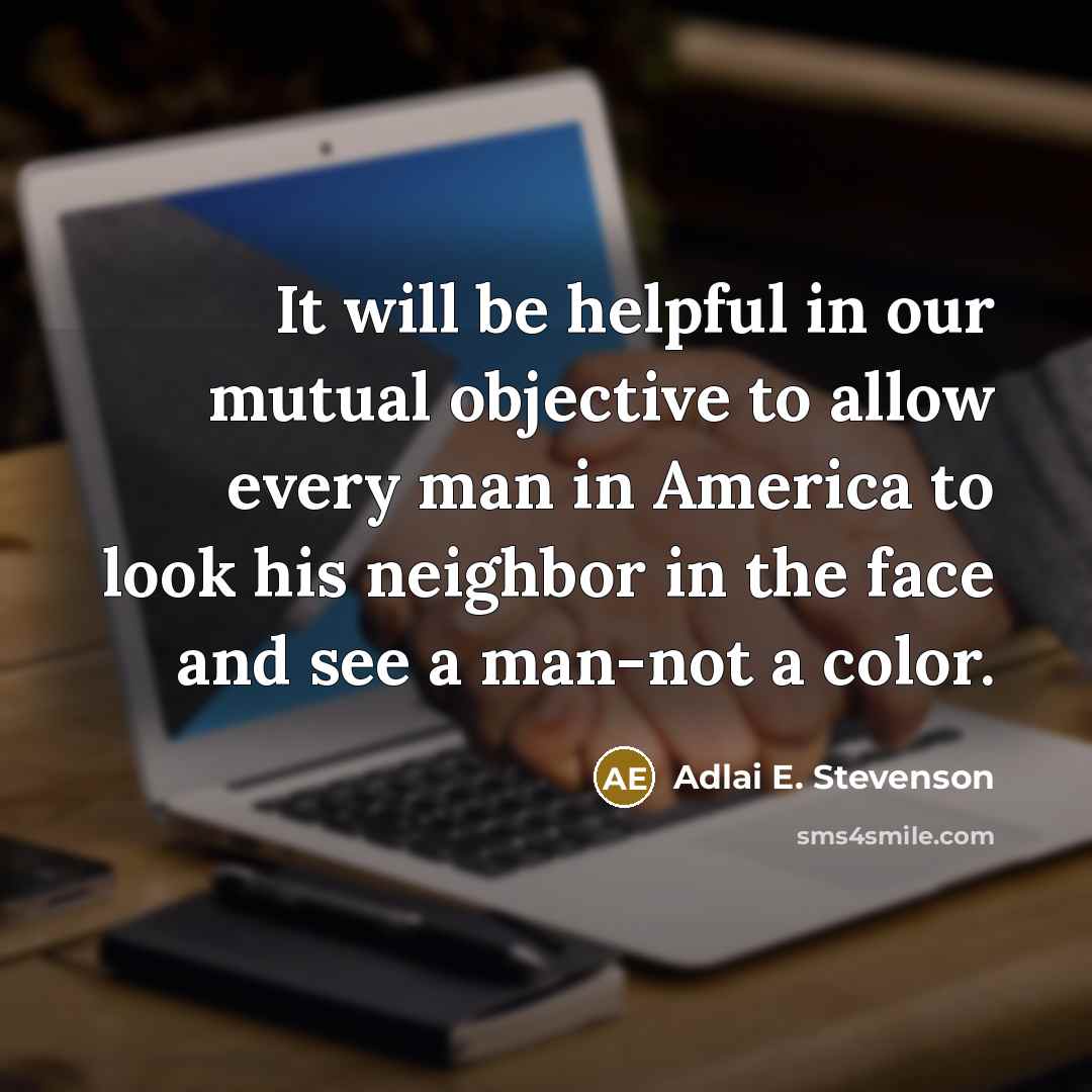 “It will be helpful in our mutual objective to allow every man in America to look his neighbor in the face and see a man-not a color.” quote by Adlai E. Stevenson
