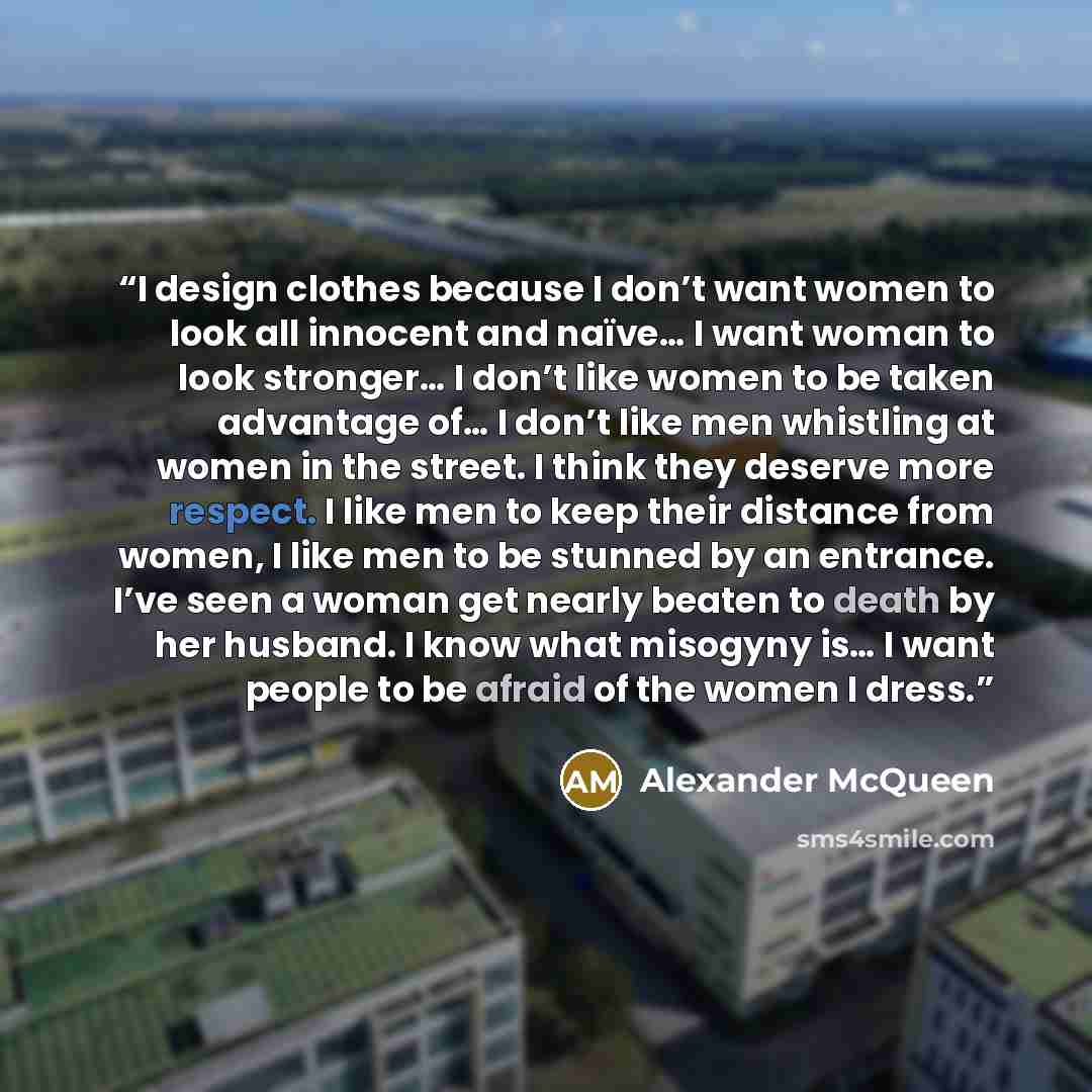 “I design clothes because I don’t want women to look all innocent and naïve… I want woman to look stronger… I don’t like women to be taken advantage of… I don’t like men whistling at women in the street. I think they deserve more respect. I like men to keep their distance from women, I like men to…” quote by Alexander McQueen