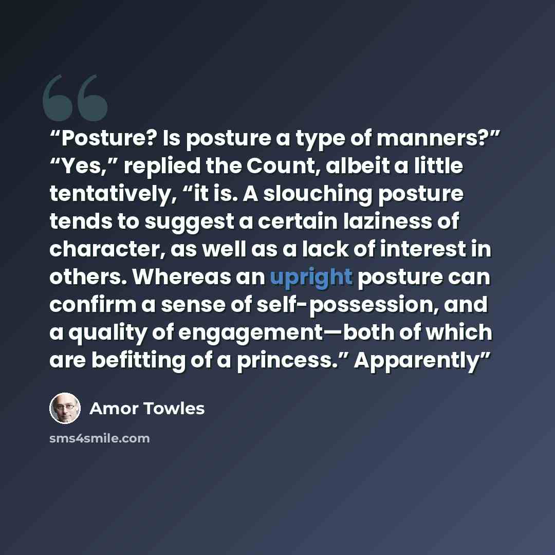 “Posture? Is posture a type of manners?” “Yes,” replied the Count, albeit a little tentatively, “it is. A slouching posture tends to suggest a certain laziness of character, as well as a lack of interest in others. Whereas an upright posture can confirm a sense of self-possession, and a quality of…” quote by Amor Towles
