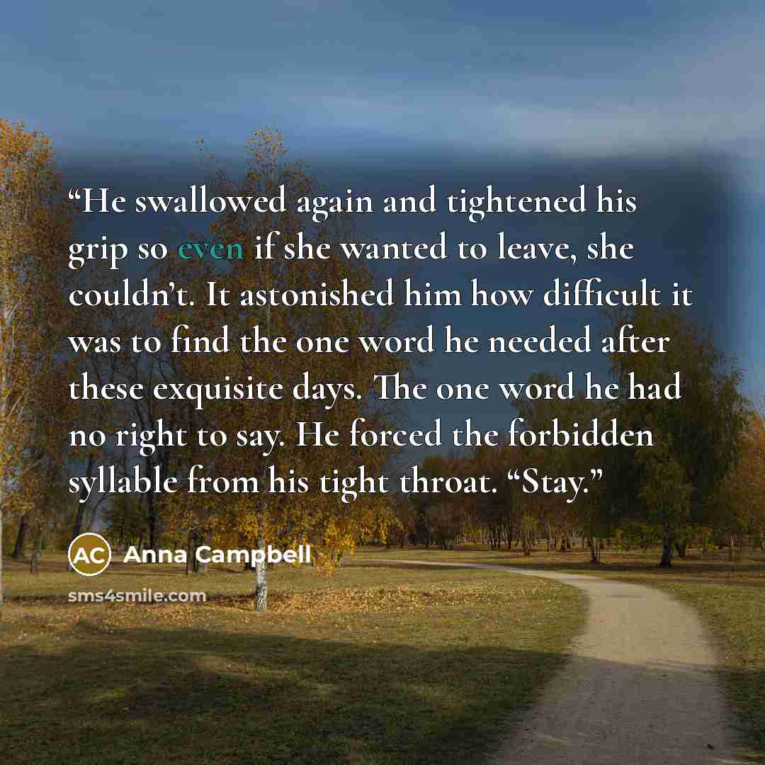 “He swallowed again and tightened his grip so even if she wanted to leave, she couldn’t. It astonished him how difficult it was to find the one word he needed after these exquisite days. The one word he had no right to say. He forced the forbidden syllable from his tight throat. “Stay.” quote by Anna Campbell