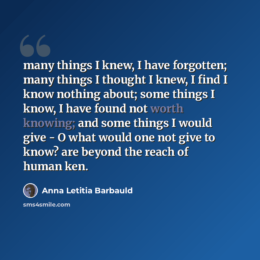 “many things I knew, I have forgotten; many things I thought I knew, I find I know nothing about; some things I know, I have found not worth knowing; and some things I would give - O what would one not give to know? are beyond the reach of human ken.” quote by Anna Letitia Barbauld