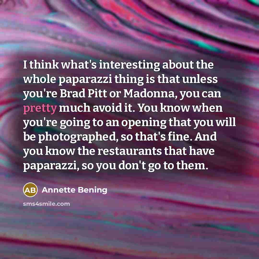 “I think what's interesting about the whole paparazzi thing is that unless you're Brad Pitt or Madonna, you can pretty much avoid it. You know when you're going to an opening that you will be photographed, so that's fine. And you know the restaurants that have paparazzi, so you don't go to them.” quote by Annette Bening