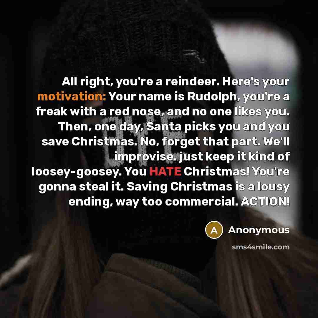 “All right, you're a reindeer. Here's your motivation: Your name is Rudolph, you're a freak with a red nose, and no one likes you. Then, one day, Santa picks you and you save Christmas. No, forget that part. We'll improvise. just keep it kind of loosey-goosey. You HATE Christmas! You're gonna steal…” quote by Anonymous
