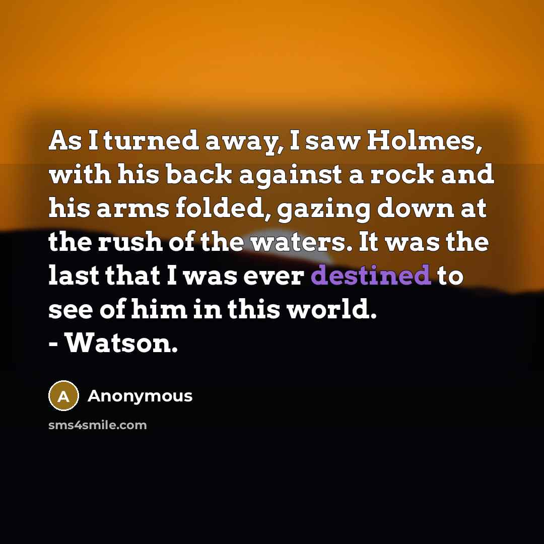 “As I turned away, I saw Holmes, with his back against a rock and his arms folded, gazing down at the rush of the waters. It was the last that I was ever destined to see of him in this world. - Watson.” quote by Anonymous