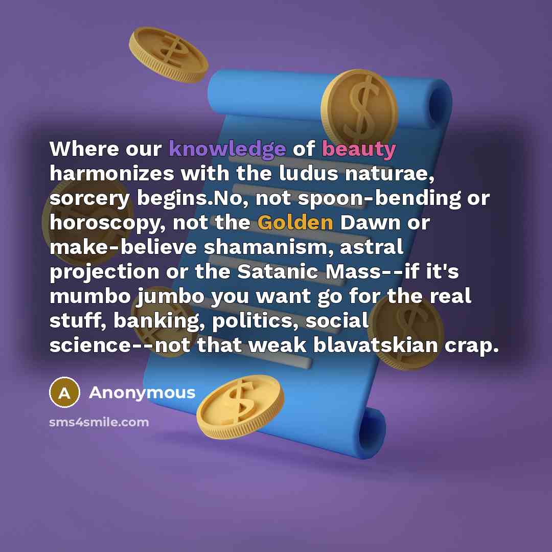 “Where our knowledge of beauty harmonizes with the ludus naturae, sorcery begins.No, not spoon-bending or horoscopy, not the Golden Dawn or make-believe shamanism, astral projection or the Satanic Mass--if it's mumbo jumbo you want go for the real stuff, banking, politics, social science--not that…” quote by Anonymous