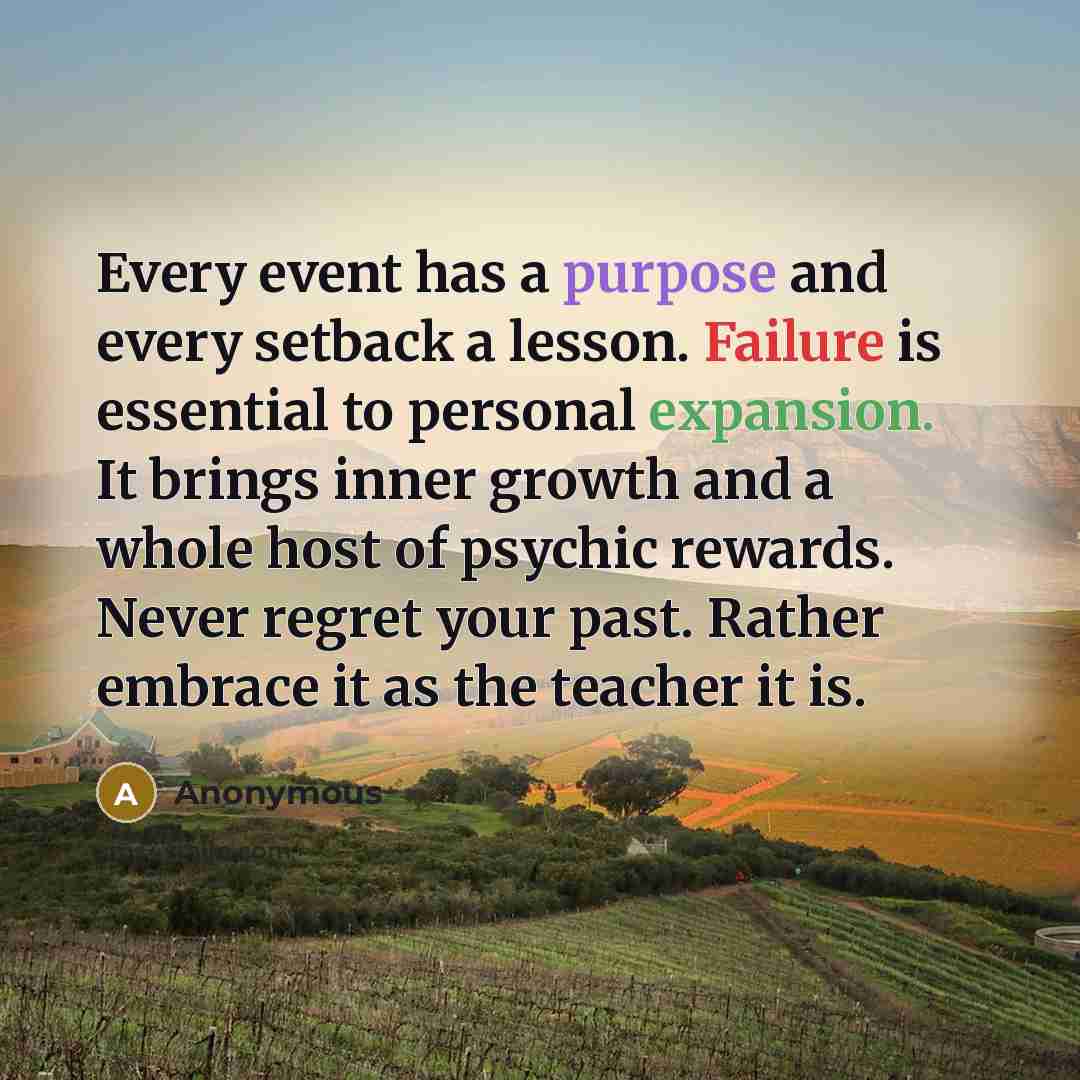 “Every event has a purpose and every setback a lesson. Failure is essential to personal expansion. It brings inner growth and a whole host of psychic rewards. Never regret your past. Rather embrace it as the teacher it is.” quote by Anonymous