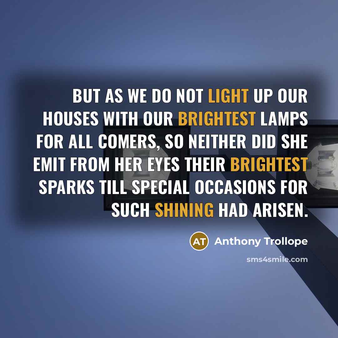 “But as we do not light up our houses with our brightest lamps for all comers, so neither did she emit from her eyes their brightest sparks till special occasions for such shining had arisen.” quote by Anthony Trollope