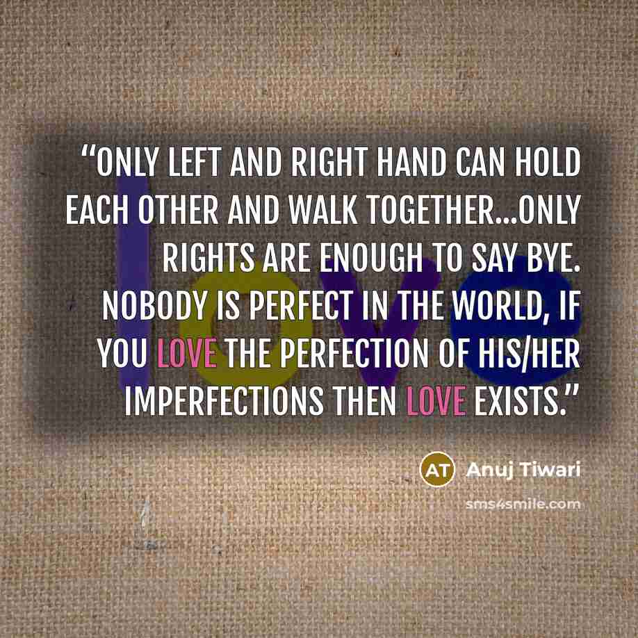 “Only LEFT and RIGHT hand can hold each other and walk together...Only RIGHTs are enough to say bye. Nobody is perfect in the world, if you Love the perfection of his/her imperfections then LOVE exists.” quote by Anuj Tiwari
