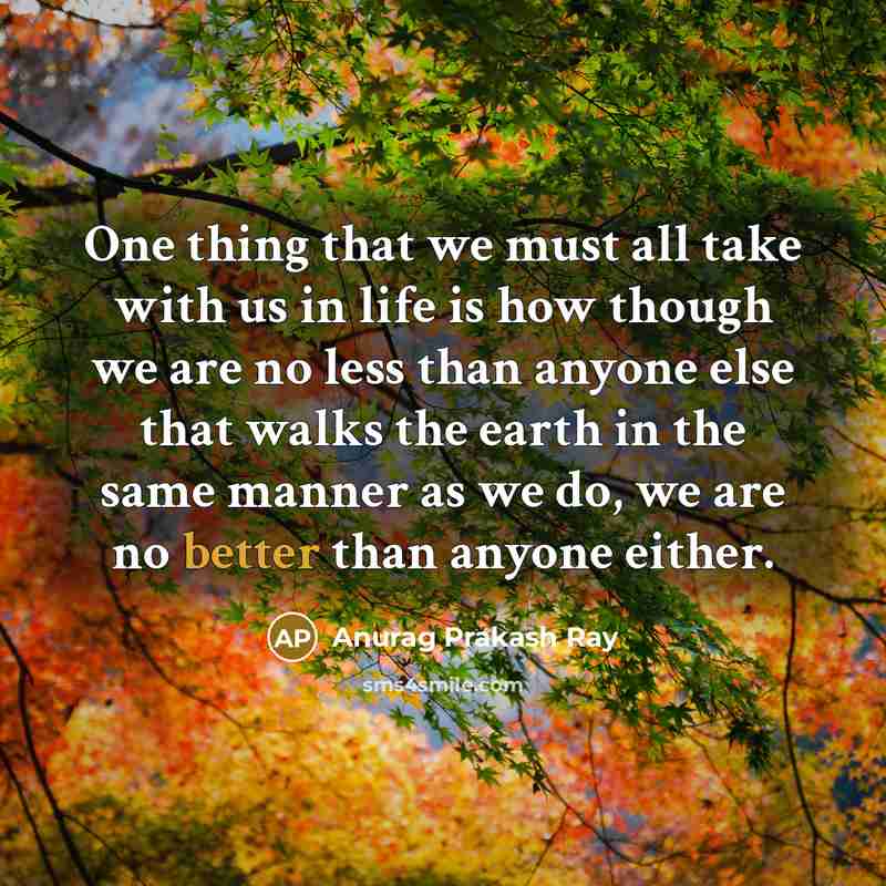 “One thing that we must all take with us in life is how though we are no less than anyone else that walks the earth in the same manner as we do, we are no better than anyone either.” quote by Anurag Prakash Ray