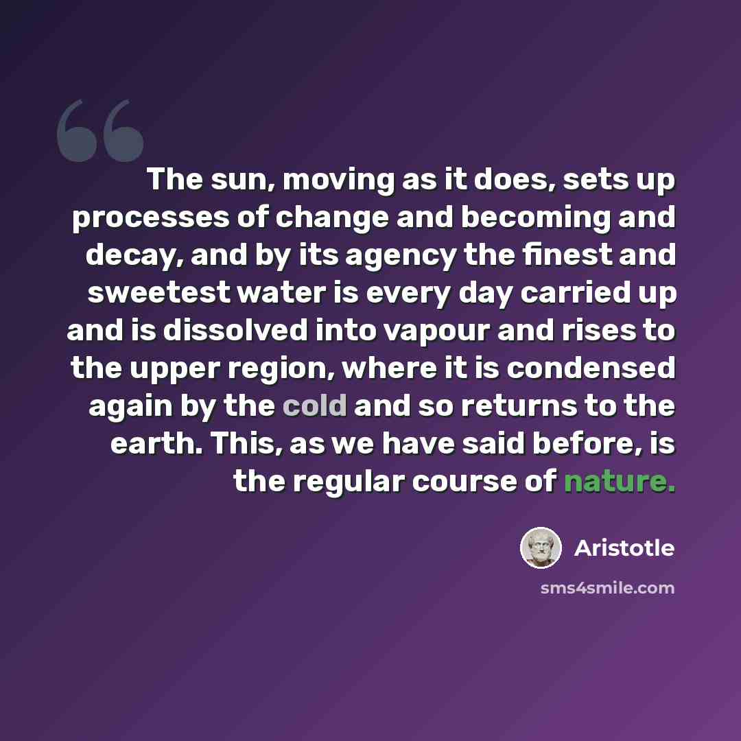 “The sun, moving as it does, sets up processes of change and becoming and decay, and by its agency the finest and sweetest water is every day carried up and is dissolved into vapour and rises to the upper region, where it is condensed again by the cold and so returns to the earth. This, as we have…” quote by Aristotle